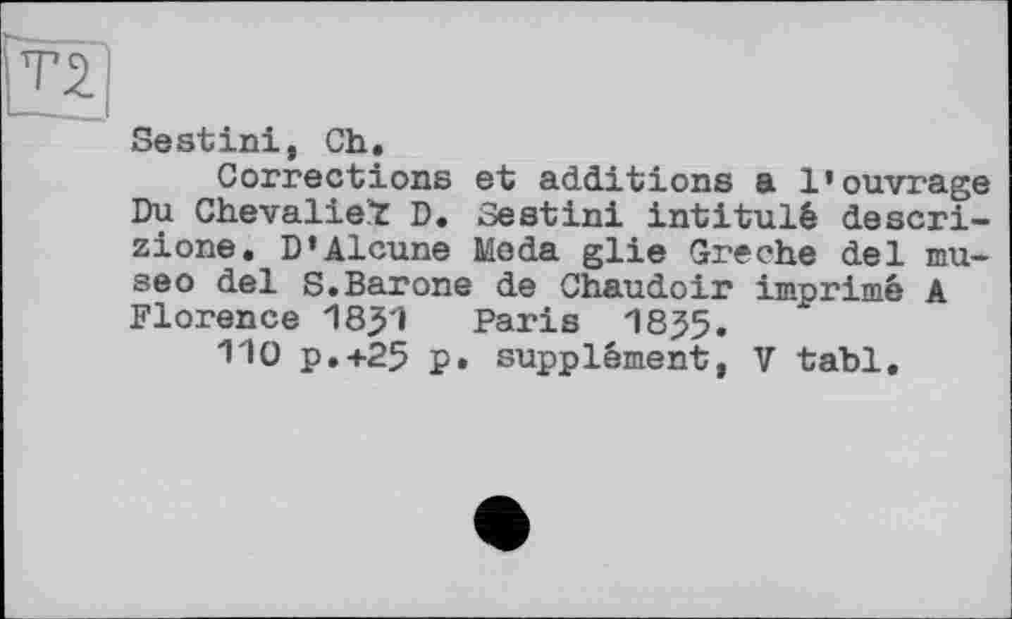 ﻿Sestini, Ch,
Corrections et additions a 1’ouvrage Du Chevalier D. Sestini intitulé descri-zione, D’Alcune Meda glie Greche del mu-seo del S.Barone de Chaudoir imprimé A Florence 18^1 Paris 18J5.
110 P.+25 p. supplément, V tabl.